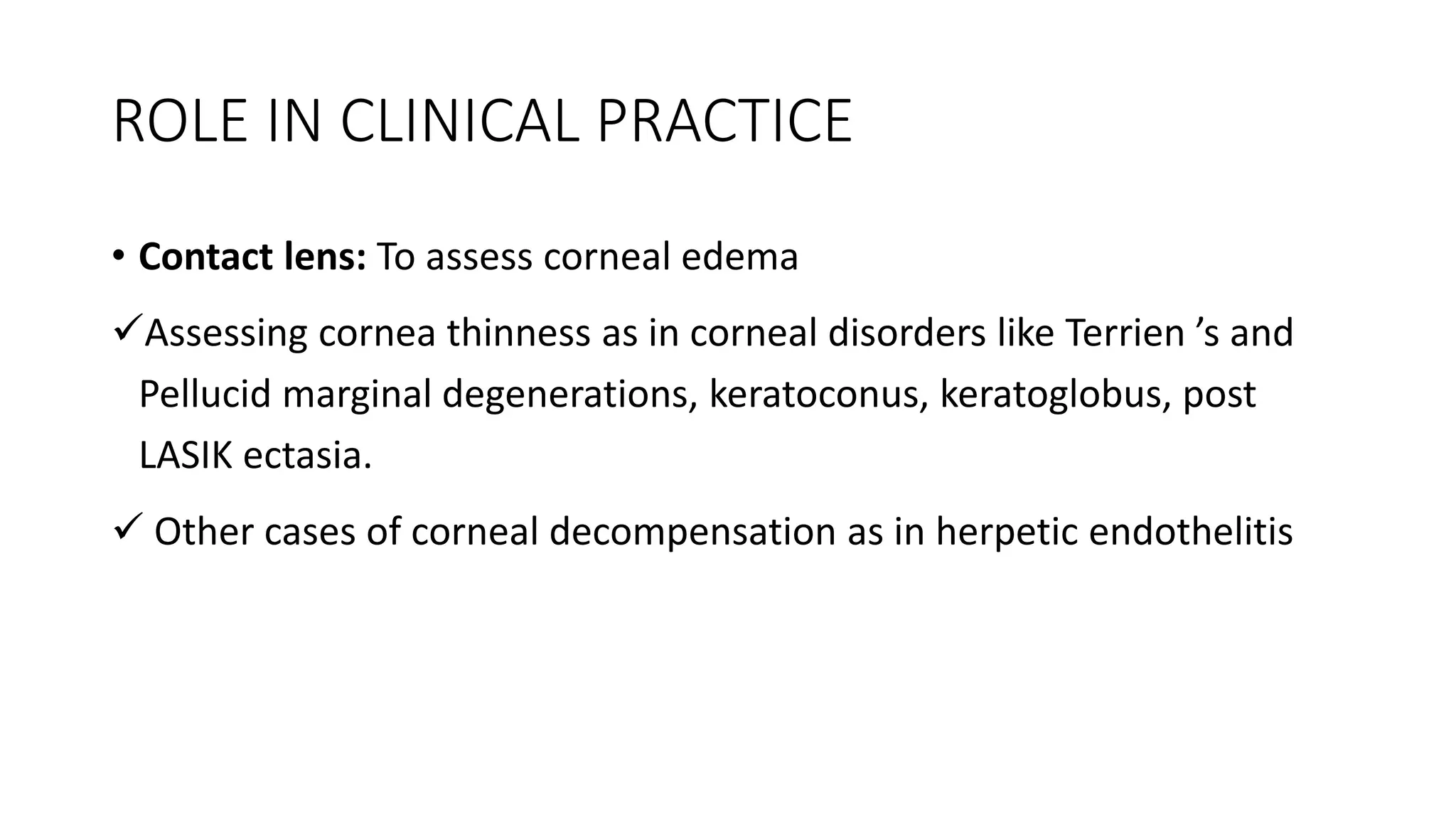 ROLE IN CLINICAL PRACTICE
• Contact lens: To assess corneal edema
Assessing cornea thinness as in corneal disorders like Terrien ’s and
Pellucid marginal degenerations, keratoconus, keratoglobus, post
LASIK ectasia.
 Other cases of corneal decompensation as in herpetic endothelitis
 