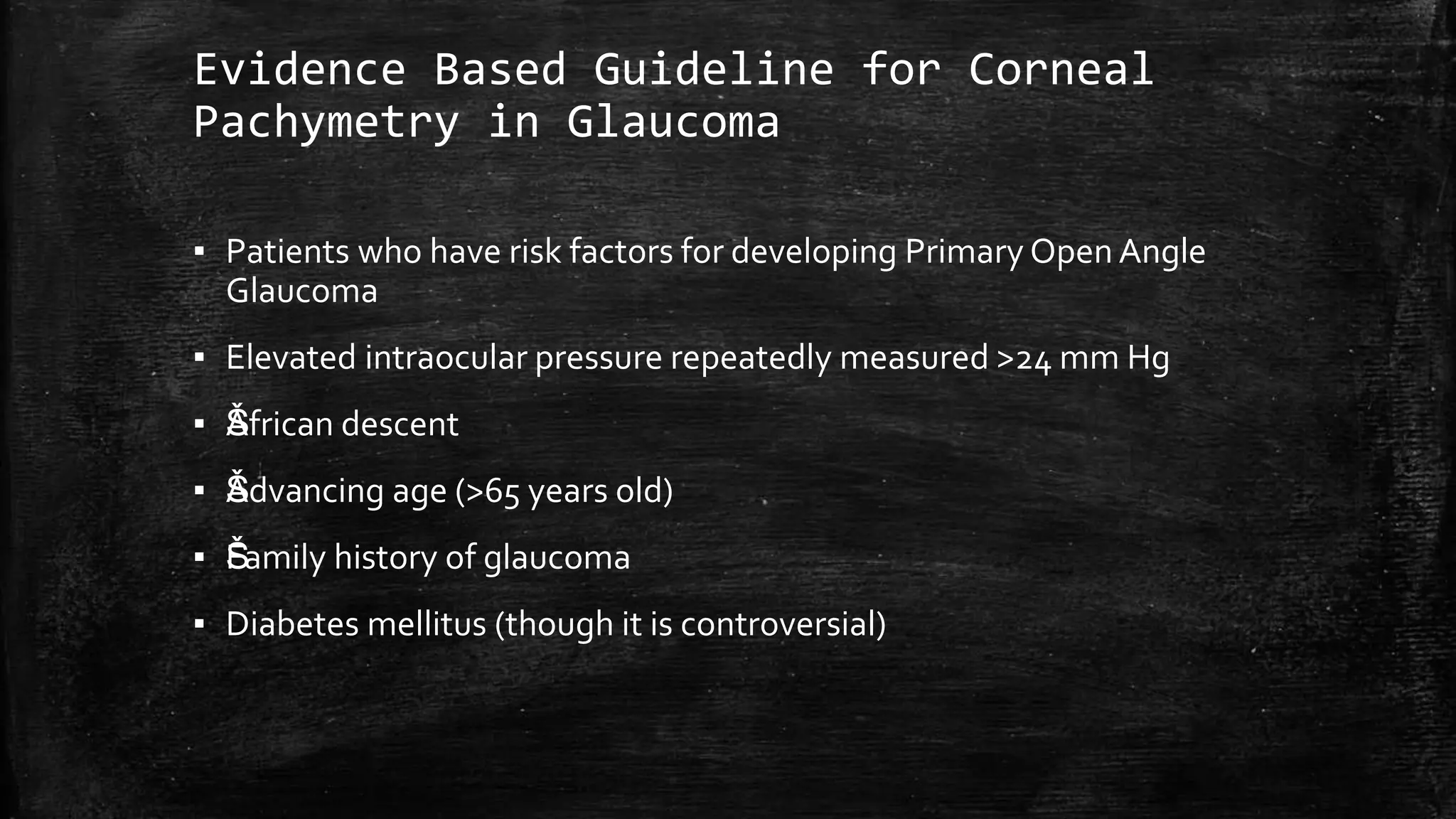 Evidence Based Guideline for Corneal
Pachymetry in Glaucoma
▪ Patients who have risk factors for developing Primary Open Angle
Glaucoma
▪ Elevated intraocular pressure repeatedly measured >24 mm Hg
▪ ŠAfrican descent
▪ ŠAdvancing age (>65 years old)
▪ ŠFamily history of glaucoma
▪ Diabetes mellitus (though it is controversial)
 