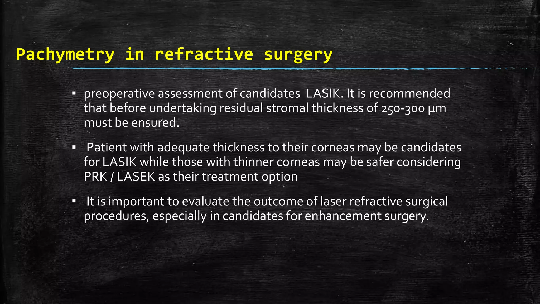 Pachymetry in refractive surgery
▪ preoperative assessment of candidates LASIK. It is recommended
that before undertaking residual stromal thickness of 250-300 μm
must be ensured.
▪ Patient with adequate thickness to their corneas may be candidates
for LASIK while those with thinner corneas may be safer considering
PRK / LASEK as their treatment option
▪ It is important to evaluate the outcome of laser refractive surgical
procedures, especially in candidates for enhancement surgery.
 