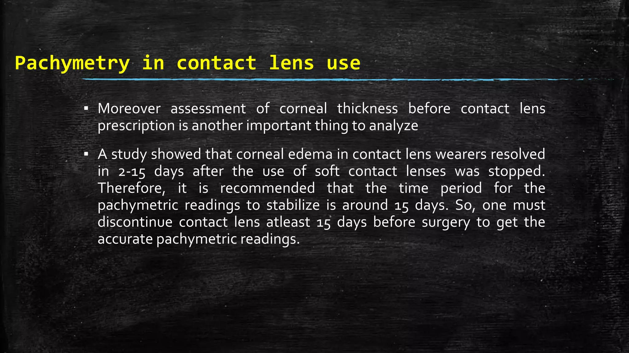 Pachymetry in contact lens use
▪ Moreover assessment of corneal thickness before contact lens
prescription is another important thing to analyze
▪ A study showed that corneal edema in contact lens wearers resolved
in 2-15 days after the use of soft contact lenses was stopped.
Therefore, it is recommended that the time period for the
pachymetric readings to stabilize is around 15 days. So, one must
discontinue contact lens atleast 15 days before surgery to get the
accurate pachymetric readings.
 