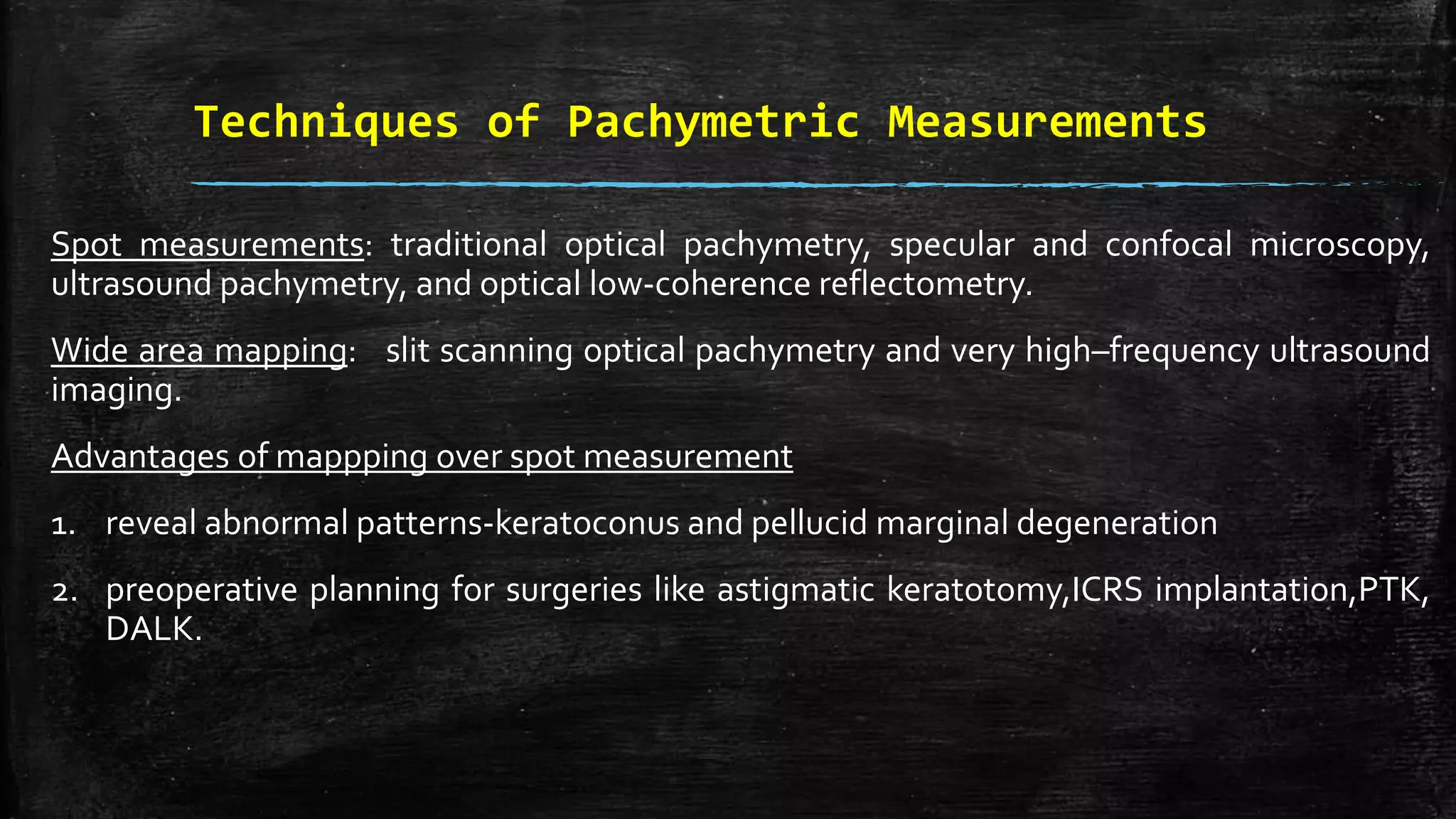 Techniques of Pachymetric Measurements
Spot measurements: traditional optical pachymetry, specular and confocal microscopy,
ultrasound pachymetry, and optical low-coherence reflectometry.
Wide area mapping: slit scanning optical pachymetry and very high–frequency ultrasound
imaging.
Advantages of mappping over spot measurement
1. reveal abnormal patterns-keratoconus and pellucid marginal degeneration
2. preoperative planning for surgeries like astigmatic keratotomy,ICRS implantation,PTK,
DALK.
 
