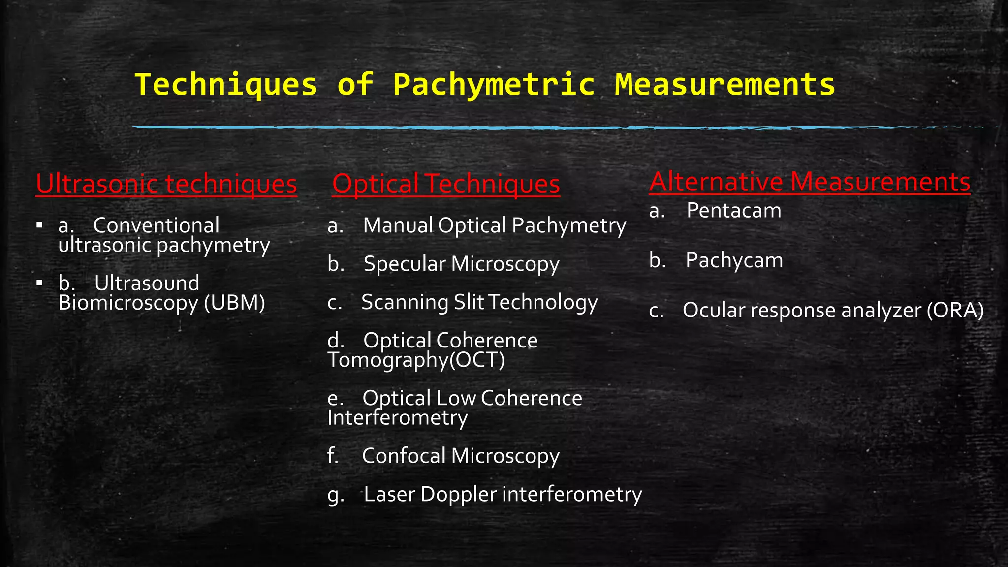 Techniques of Pachymetric Measurements
Ultrasonic techniques
▪ a. Conventional
ultrasonic pachymetry
▪ b. Ultrasound
Biomicroscopy (UBM)
OpticalTechniques
a. Manual Optical Pachymetry
b. Specular Microscopy
c. Scanning SlitTechnology
d. Optical Coherence
Tomography(OCT)
e. Optical Low Coherence
Interferometry
f. Confocal Microscopy
g. Laser Doppler interferometry
Alternative Measurements
a. Pentacam
b. Pachycam
c. Ocular response analyzer (ORA)
 