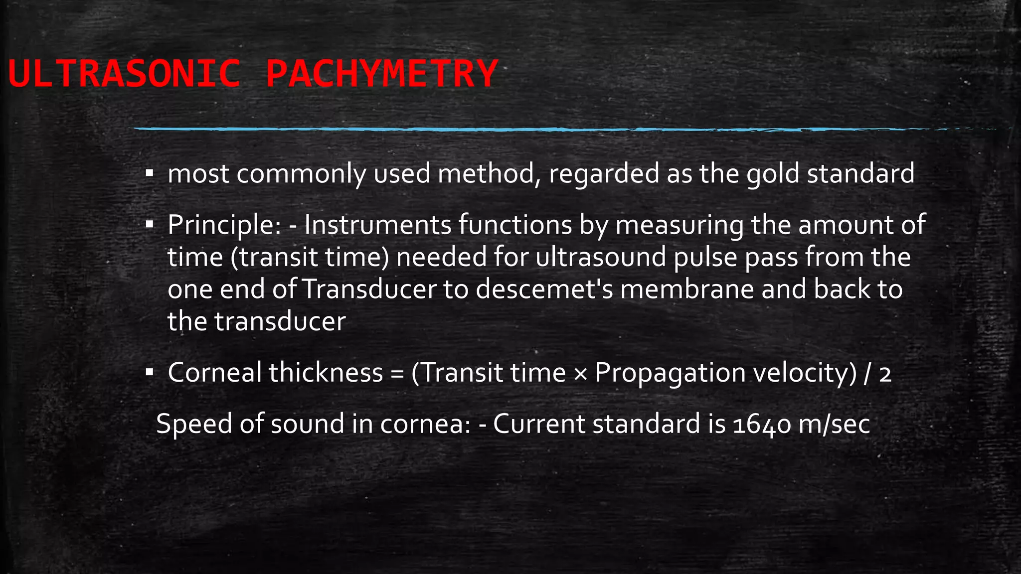 ULTRASONIC PACHYMETRY
▪ most commonly used method, regarded as the gold standard
▪ Principle: - Instruments functions by measuring the amount of
time (transit time) needed for ultrasound pulse pass from the
one end ofTransducer to descemet's membrane and back to
the transducer
▪ Corneal thickness = (Transit time × Propagation velocity) / 2
Speed of sound in cornea: - Current standard is 1640 m/sec
 