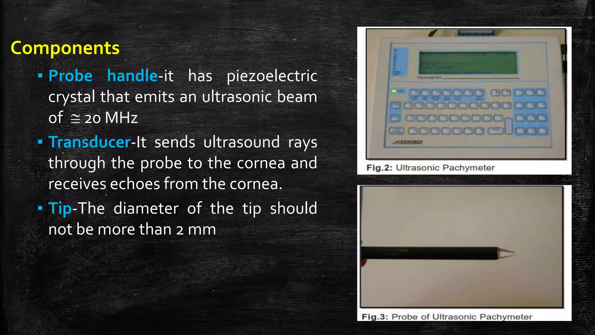 Components
▪ Probe handle-it has piezoelectric
crystal that emits an ultrasonic beam
of  20 MHz
▪ Transducer-It sends ultrasound rays
through the probe to the cornea and
receives echoes from the cornea.
▪ Tip-The diameter of the tip should
not be more than 2 mm
 