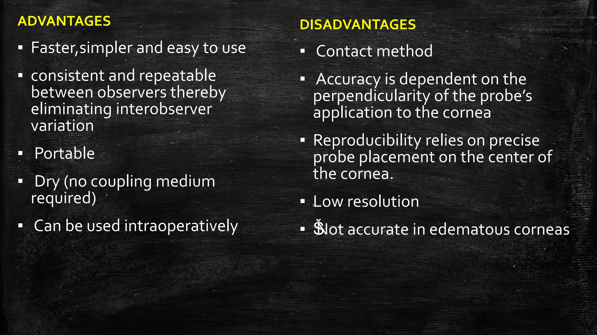 ADVANTAGES
▪ Faster,simpler and easy to use
▪ consistent and repeatable
between observers thereby
eliminating interobserver
variation
▪ Portable
▪ Dry (no coupling medium
required)
▪ Can be used intraoperatively
DISADVANTAGES
▪ Contact method
▪ Accuracy is dependent on the
perpendicularity of the probe’s
application to the cornea
▪ Reproducibility relies on precise
probe placement on the center of
the cornea.
▪ Low resolution
▪ ŠNot accurate in edematous corneas
 