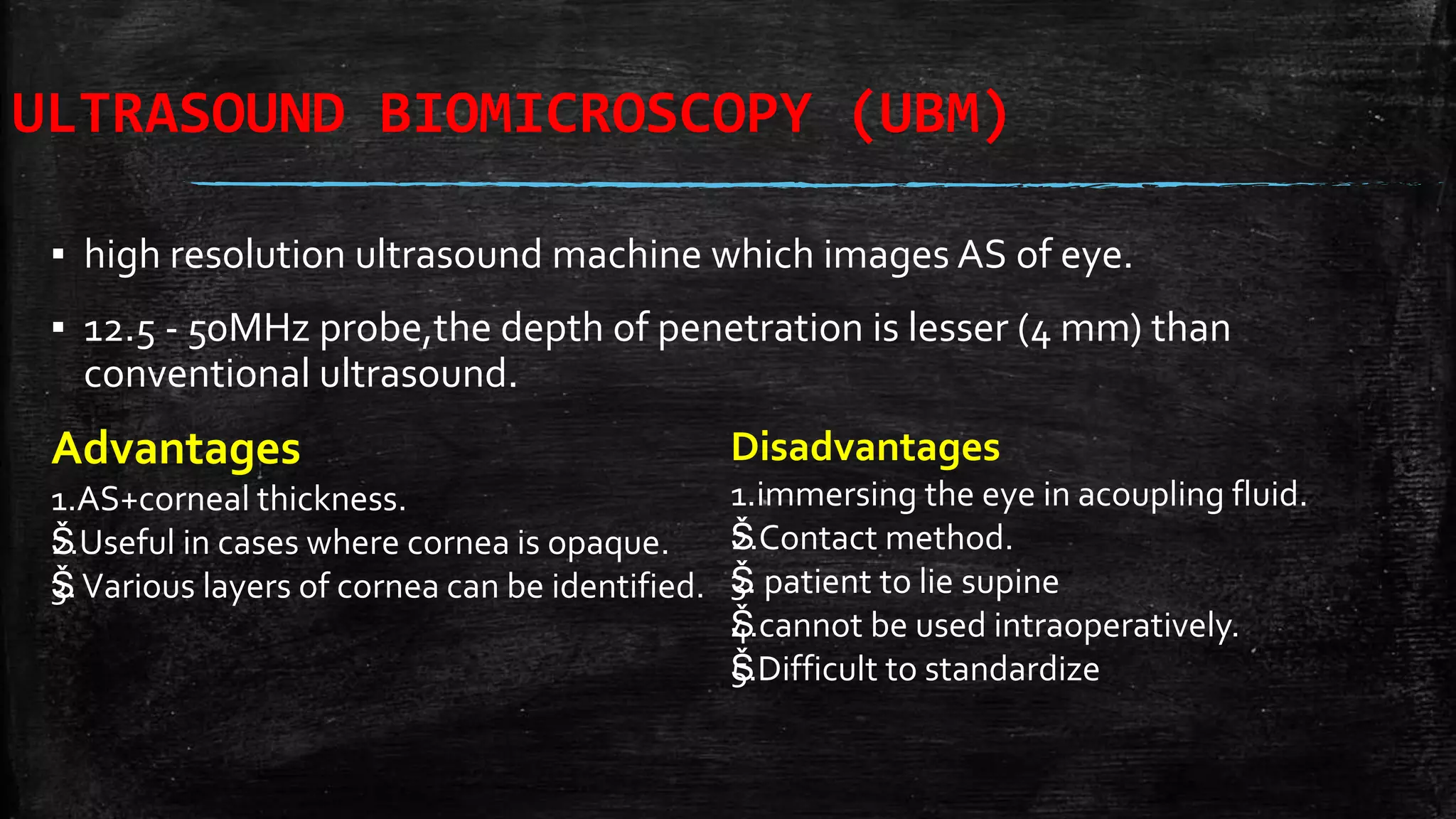 ULTRASOUND BIOMICROSCOPY (UBM)
▪ high resolution ultrasound machine which images AS of eye.
▪ 12.5 - 50MHz probe,the depth of penetration is lesser (4 mm) than
conventional ultrasound.
Advantages
1.AS+corneal thickness.
Š2.Useful in cases where cornea is opaque.
Š3.Various layers of cornea can be identified.
Disadvantages
1.immersing the eye in acoupling fluid.
Š2.Contact method.
Š3. patient to lie supine
Š4.cannot be used intraoperatively.
Š5.Difficult to standardize
 