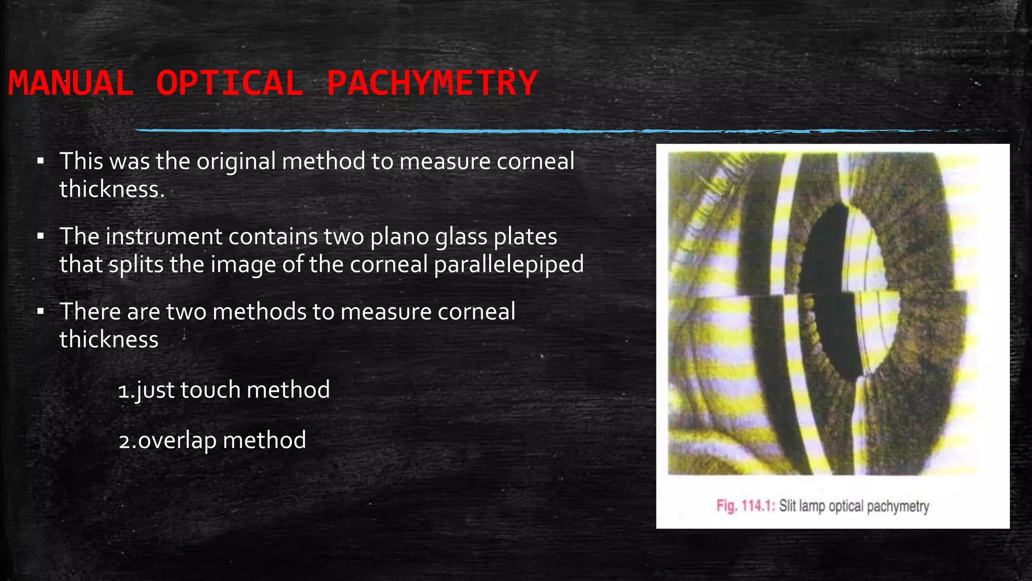 MANUAL OPTICAL PACHYMETRY
▪ This was the original method to measure corneal
thickness.
▪ The instrument contains two plano glass plates
that splits the image of the corneal parallelepiped
▪ There are two methods to measure corneal
thickness
1.just touch method
2.overlap method
 