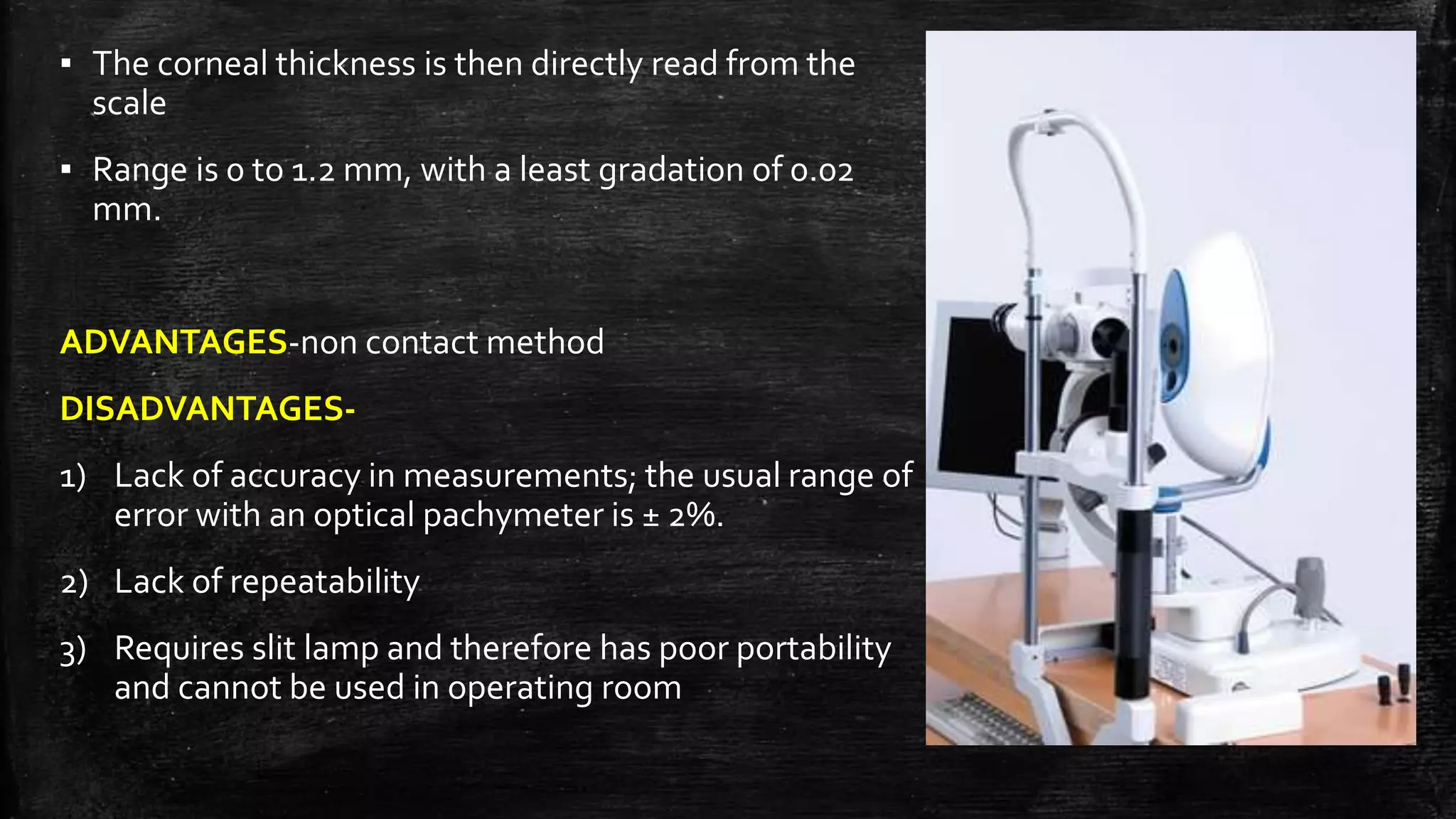 ▪ The corneal thickness is then directly read from the
scale
▪ Range is 0 to 1.2 mm, with a least gradation of 0.02
mm.
ADVANTAGES-non contact method
DISADVANTAGES-
1) Lack of accuracy in measurements; the usual range of
error with an optical pachymeter is ± 2%.
2) Lack of repeatability
3) Requires slit lamp and therefore has poor portability
and cannot be used in operating room
 