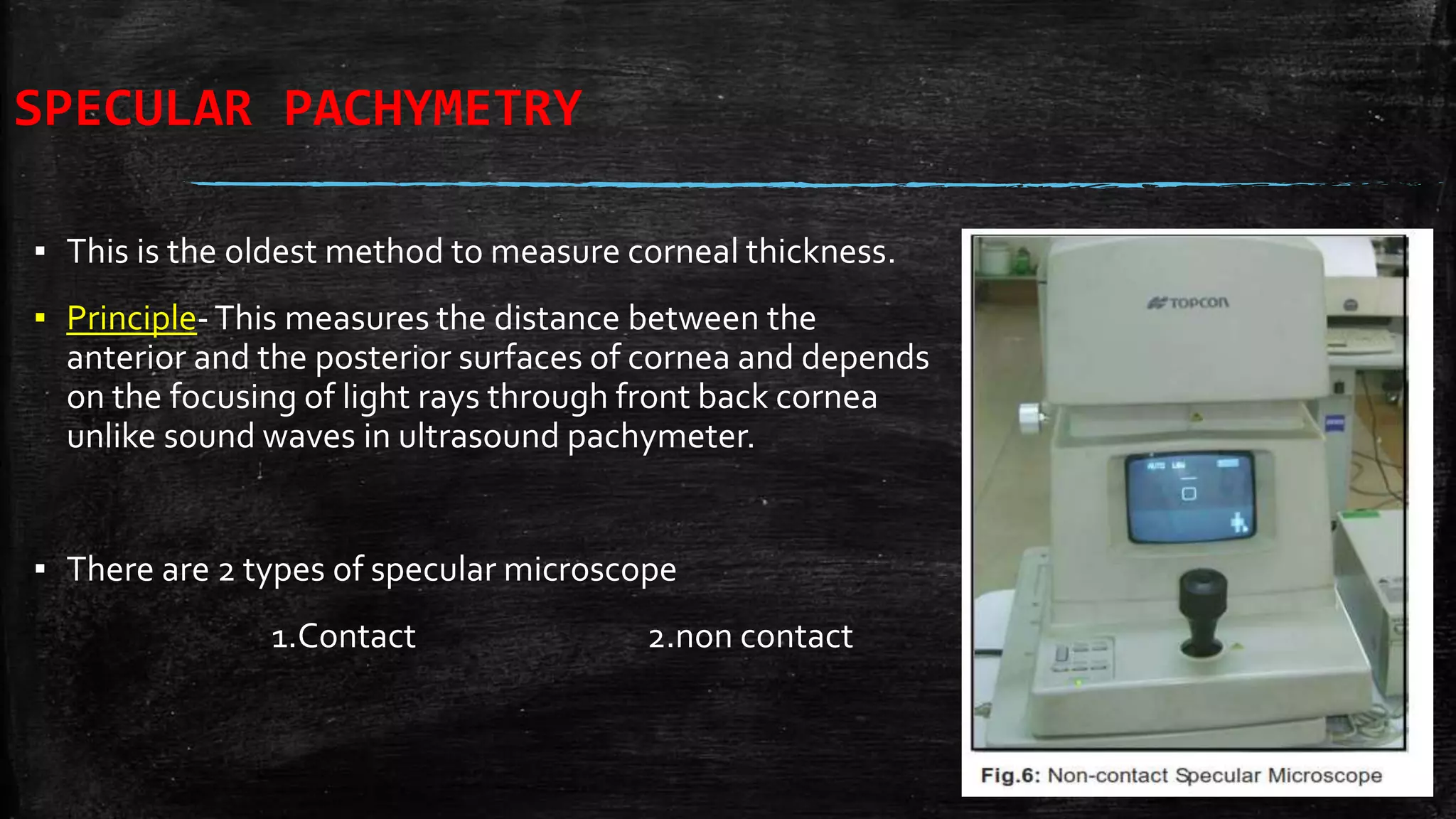SPECULAR PACHYMETRY
▪ This is the oldest method to measure corneal thickness.
▪ Principle-This measures the distance between the
anterior and the posterior surfaces of cornea and depends
on the focusing of light rays through front back cornea
unlike sound waves in ultrasound pachymeter.
▪ There are 2 types of specular microscope
1.Contact 2.non contact
 