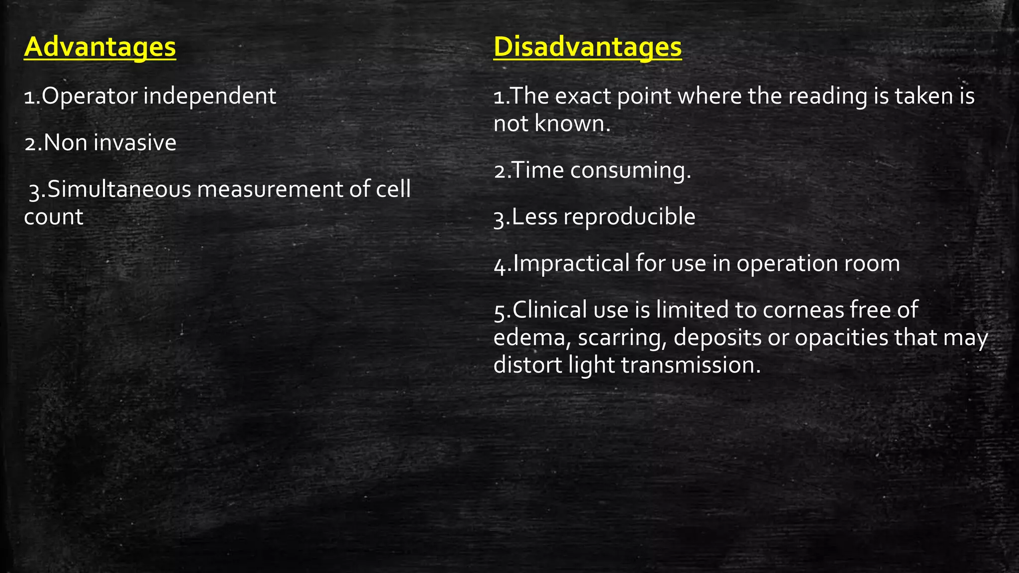Advantages
1.Operator independent
2.Non invasive
3.Simultaneous measurement of cell
count
Disadvantages
1.The exact point where the reading is taken is
not known.
2.Time consuming.
3.Less reproducible
4.Impractical for use in operation room
5.Clinical use is limited to corneas free of
edema, scarring, deposits or opacities that may
distort light transmission.
 