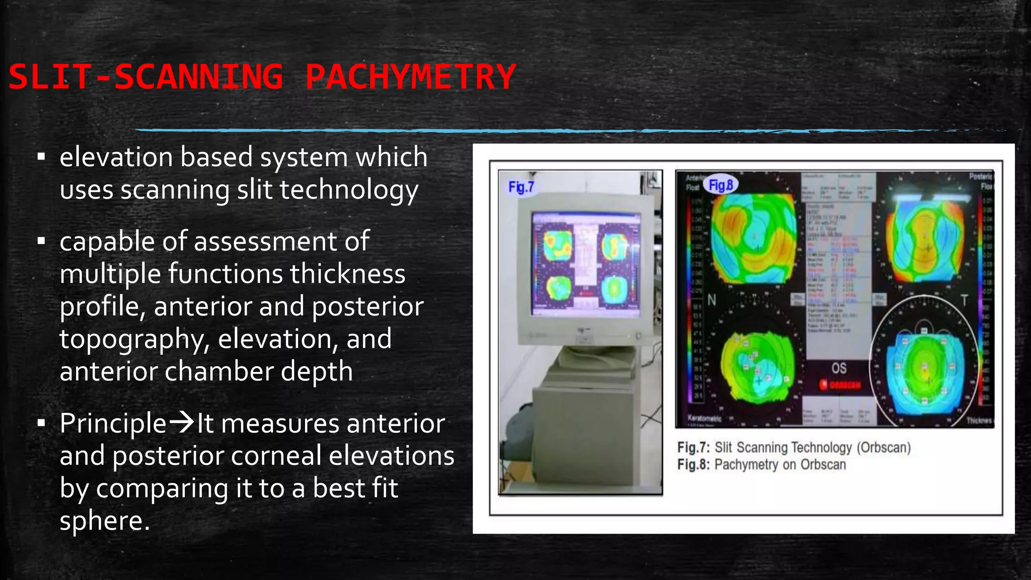 SLIT-SCANNING PACHYMETRY
▪ elevation based system which
uses scanning slit technology
▪ capable of assessment of
multiple functions thickness
profile, anterior and posterior
topography, elevation, and
anterior chamber depth
▪ PrincipleIt measures anterior
and posterior corneal elevations
by comparing it to a best fit
sphere.
 