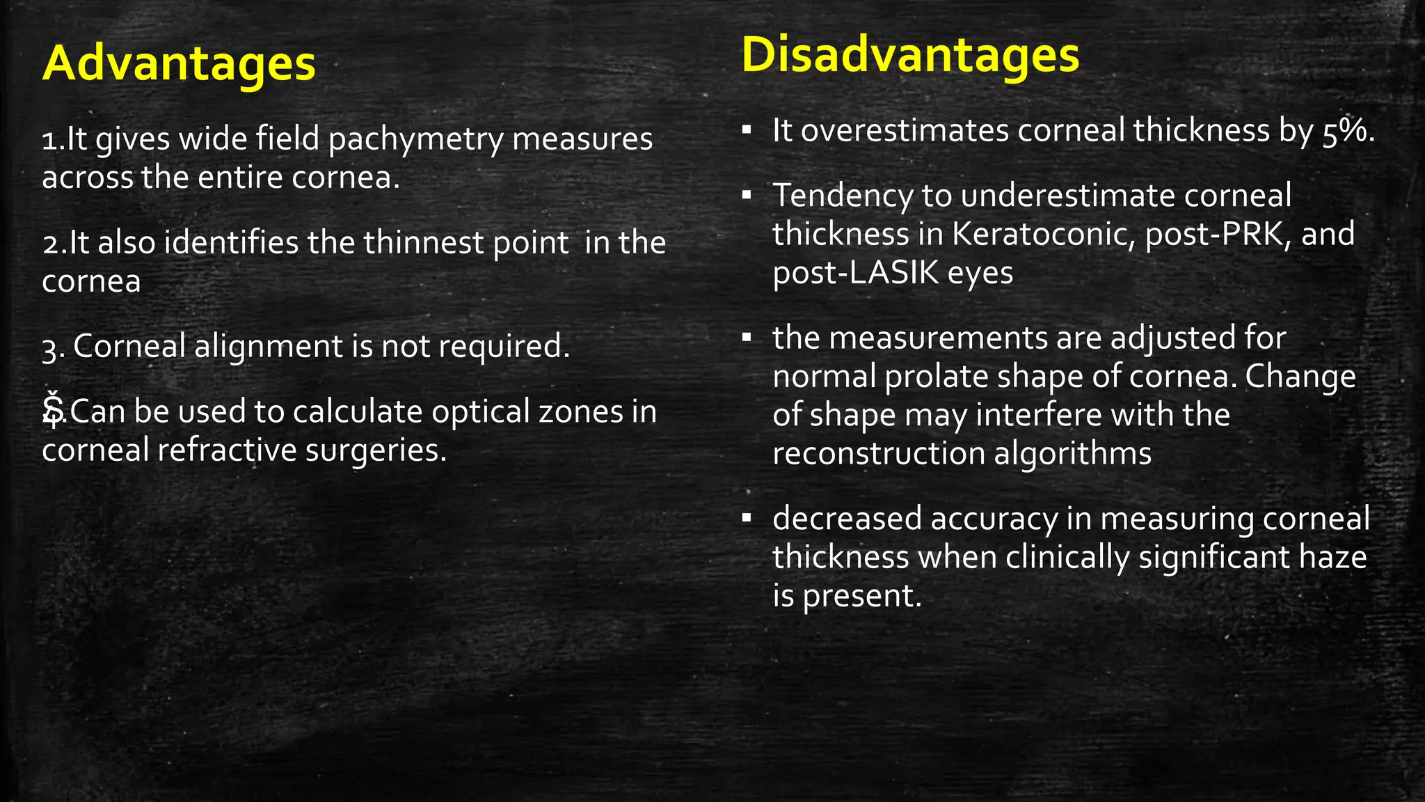 Advantages
1.It gives wide field pachymetry measures
across the entire cornea.
2.It also identifies the thinnest point in the
cornea
3. Corneal alignment is not required.
Š4.Can be used to calculate optical zones in
corneal refractive surgeries.
Disadvantages
▪ It overestimates corneal thickness by 5%.
▪ Tendency to underestimate corneal
thickness in Keratoconic, post-PRK, and
post-LASIK eyes
▪ the measurements are adjusted for
normal prolate shape of cornea. Change
of shape may interfere with the
reconstruction algorithms
▪ decreased accuracy in measuring corneal
thickness when clinically significant haze
is present.
 