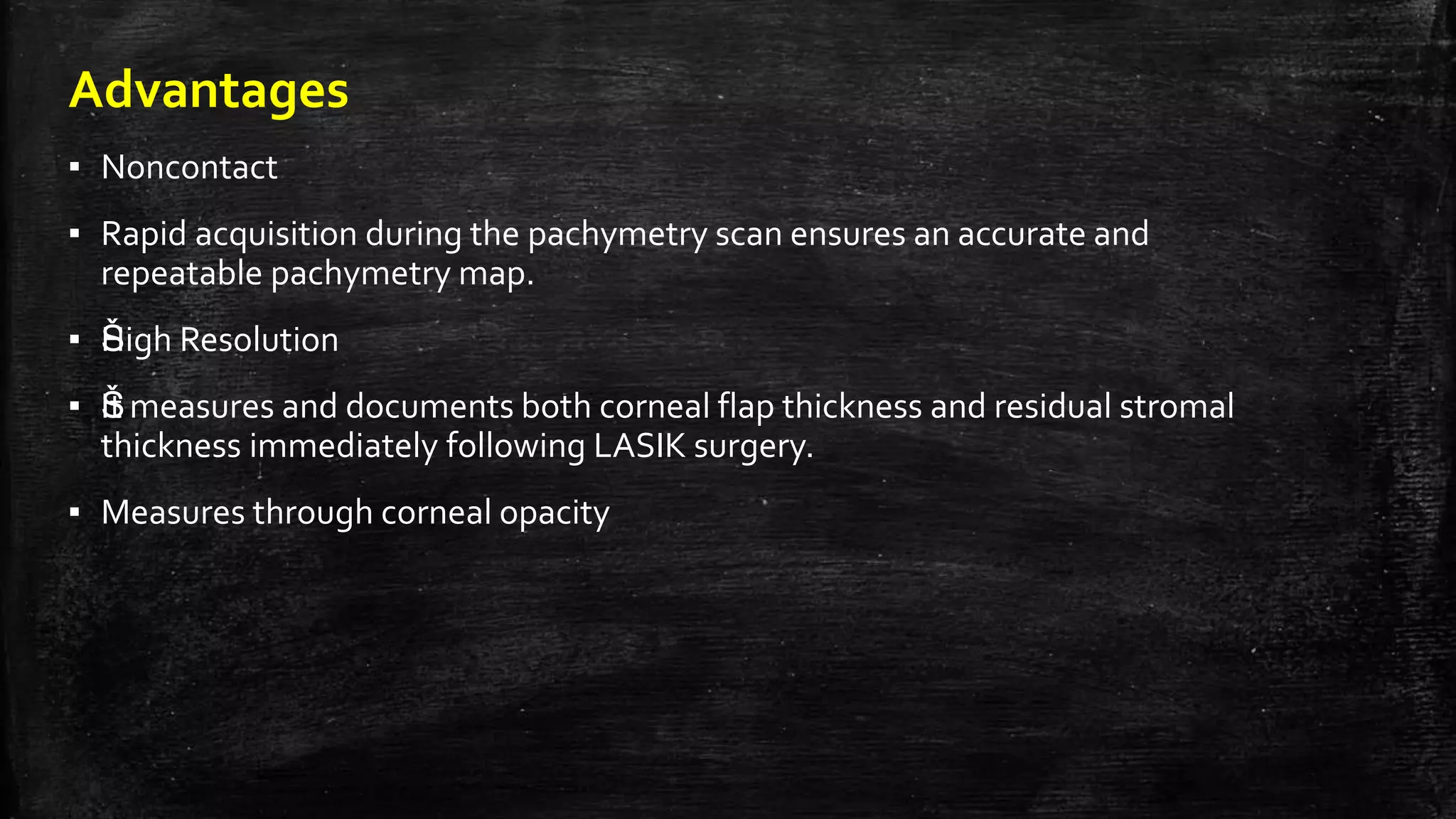 Advantages
▪ Noncontact
▪ Rapid acquisition during the pachymetry scan ensures an accurate and
repeatable pachymetry map.
▪ ŠHigh Resolution
▪ ŠIt measures and documents both corneal flap thickness and residual stromal
thickness immediately following LASIK surgery.
▪ Measures through corneal opacity
 