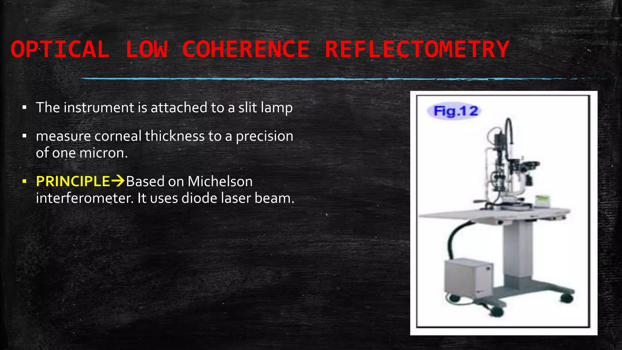 OPTICAL LOW COHERENCE REFLECTOMETRY
▪ The instrument is attached to a slit lamp
▪ measure corneal thickness to a precision
of one micron.
▪ PRINCIPLEBased on Michelson
interferometer. It uses diode laser beam.
 