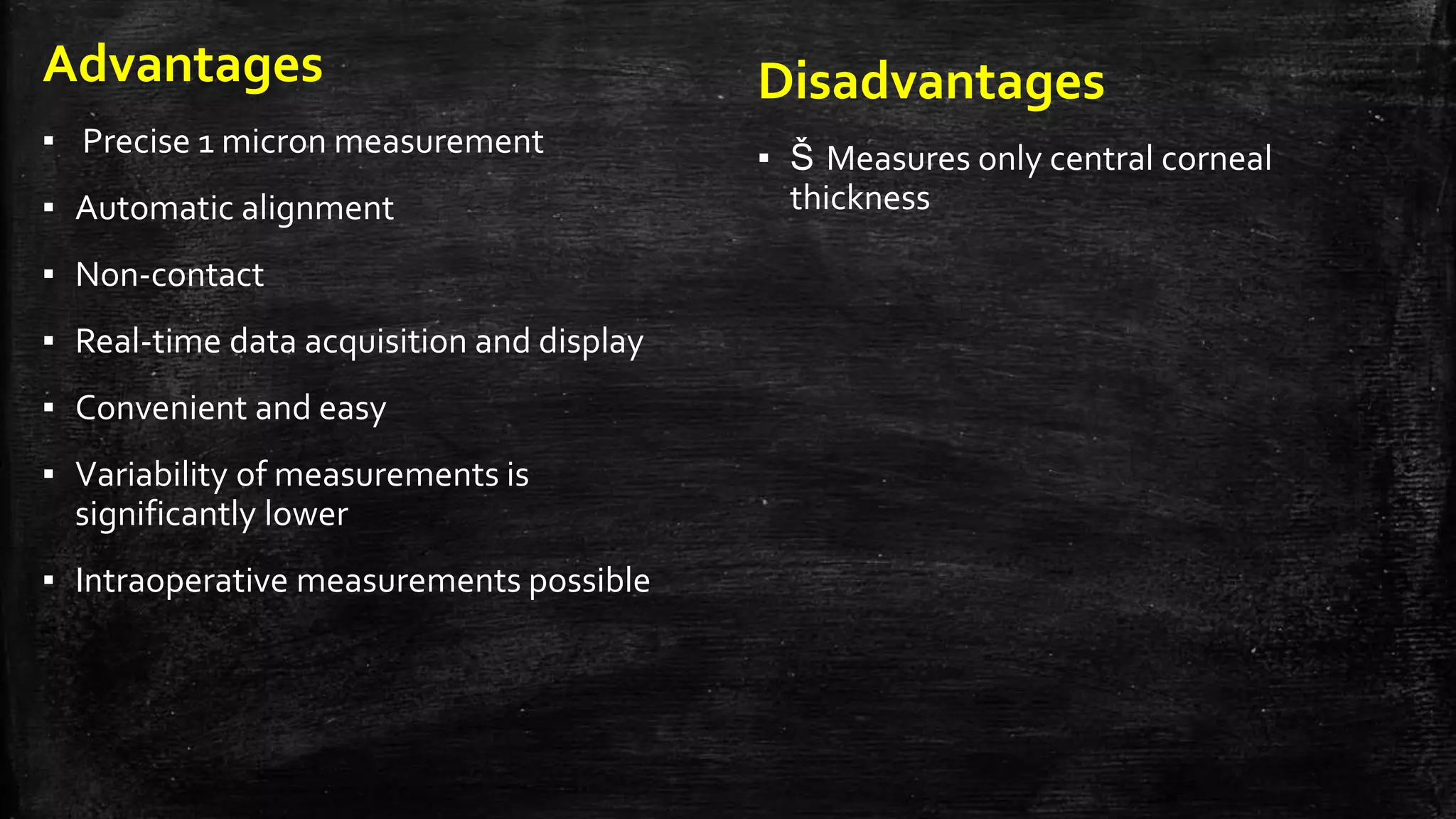 Advantages
▪ Precise 1 micron measurement
▪ Automatic alignment
▪ Non-contact
▪ Real-time data acquisition and display
▪ Convenient and easy
▪ Variability of measurements is
significantly lower
▪ Intraoperative measurements possible
Disadvantages
▪ Š Measures only central corneal
thickness
 