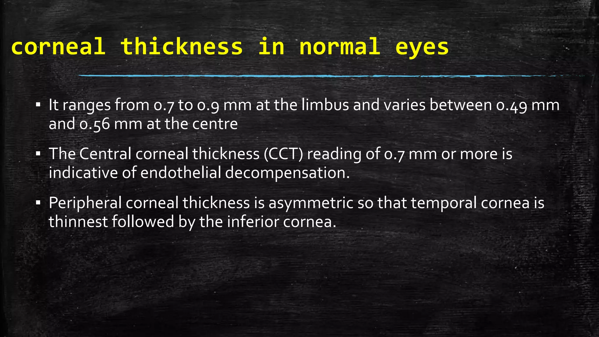 corneal thickness in normal eyes
▪ It ranges from 0.7 to 0.9 mm at the limbus and varies between 0.49 mm
and 0.56 mm at the centre
▪ The Central corneal thickness (CCT) reading of 0.7 mm or more is
indicative of endothelial decompensation.
▪ Peripheral corneal thickness is asymmetric so that temporal cornea is
thinnest followed by the inferior cornea.
 