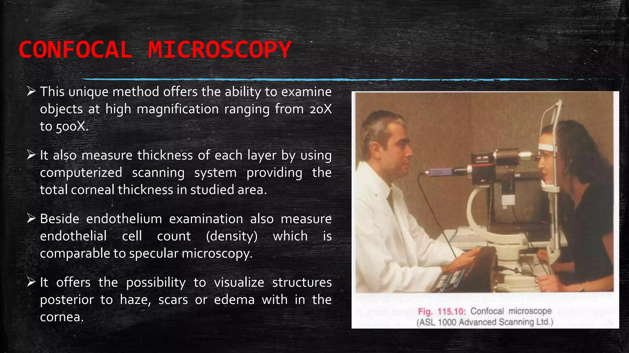 CONFOCAL MICROSCOPY
 This unique method offers the ability to examine
objects at high magnification ranging from 20X
to 500X.
 It also measure thickness of each layer by using
computerized scanning system providing the
total corneal thickness in studied area.
 Beside endothelium examination also measure
endothelial cell count (density) which is
comparable to specular microscopy.
 It offers the possibility to visualize structures
posterior to haze, scars or edema with in the
cornea.
 
