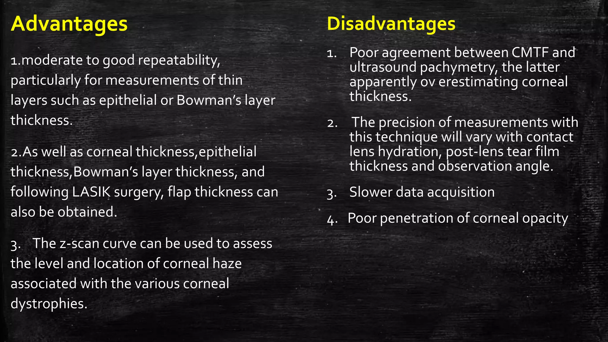 Advantages
1.moderate to good repeatability,
particularly for measurements of thin
layers such as epithelial or Bowman’s layer
thickness.
2.As well as corneal thickness,epithelial
thickness,Bowman’s layer thickness, and
following LASIK surgery, flap thickness can
also be obtained.
3. The z-scan curve can be used to assess
the level and location of corneal haze
associated with the various corneal
dystrophies.
Disadvantages
1. Poor agreement between CMTF and
ultrasound pachymetry, the latter
apparently ov erestimating corneal
thickness.
2. The precision of measurements with
this technique will vary with contact
lens hydration, post-lens tear film
thickness and observation angle.
3. Slower data acquisition
4. Poor penetration of corneal opacity
 