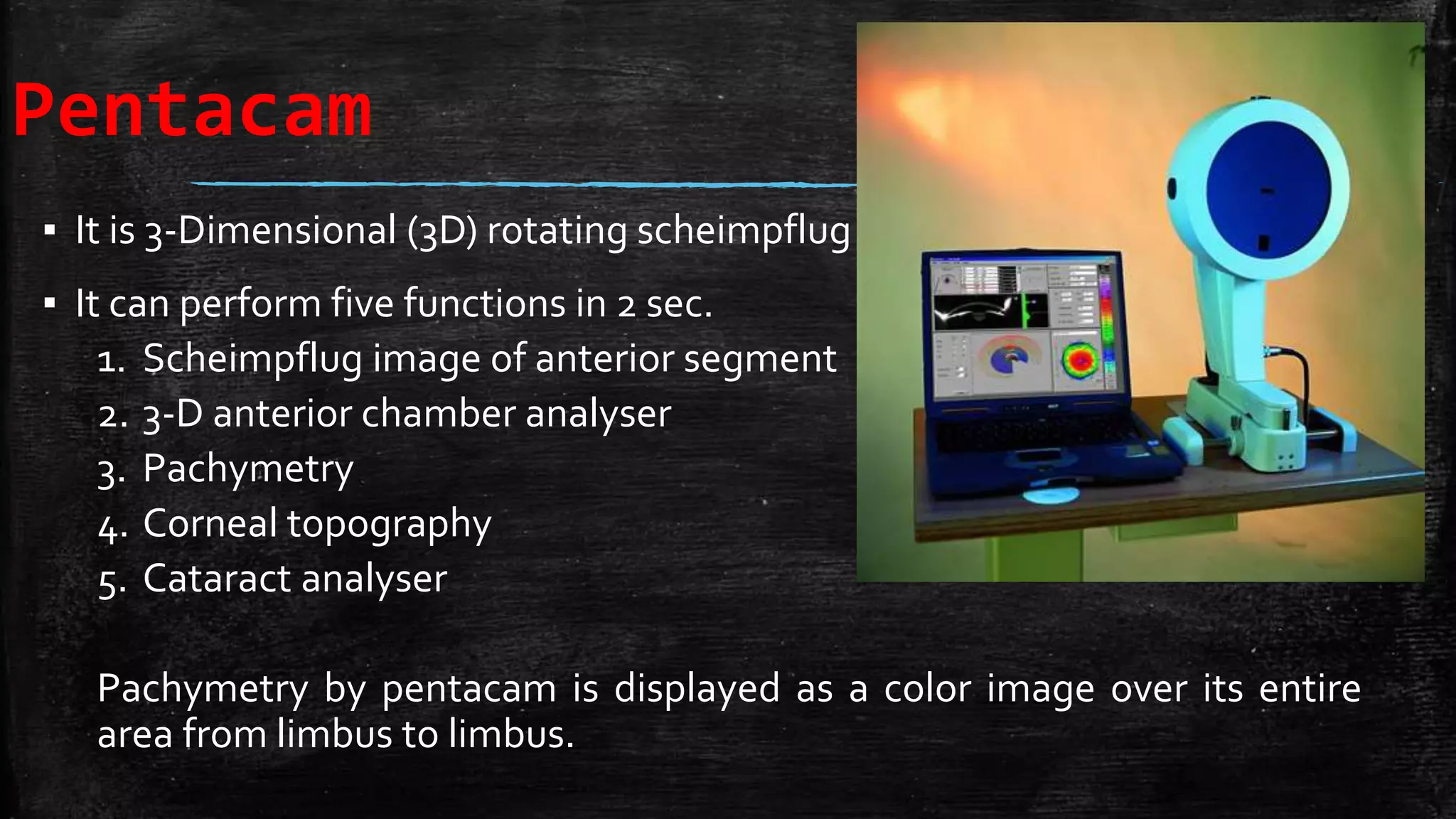 Pentacam
▪ It is 3-Dimensional (3D) rotating scheimpflug camera.
▪ It can perform five functions in 2 sec.
1. Scheimpflug image of anterior segment
2. 3-D anterior chamber analyser
3. Pachymetry
4. Corneal topography
5. Cataract analyser
Pachymetry by pentacam is displayed as a color image over its entire
area from limbus to limbus.
 