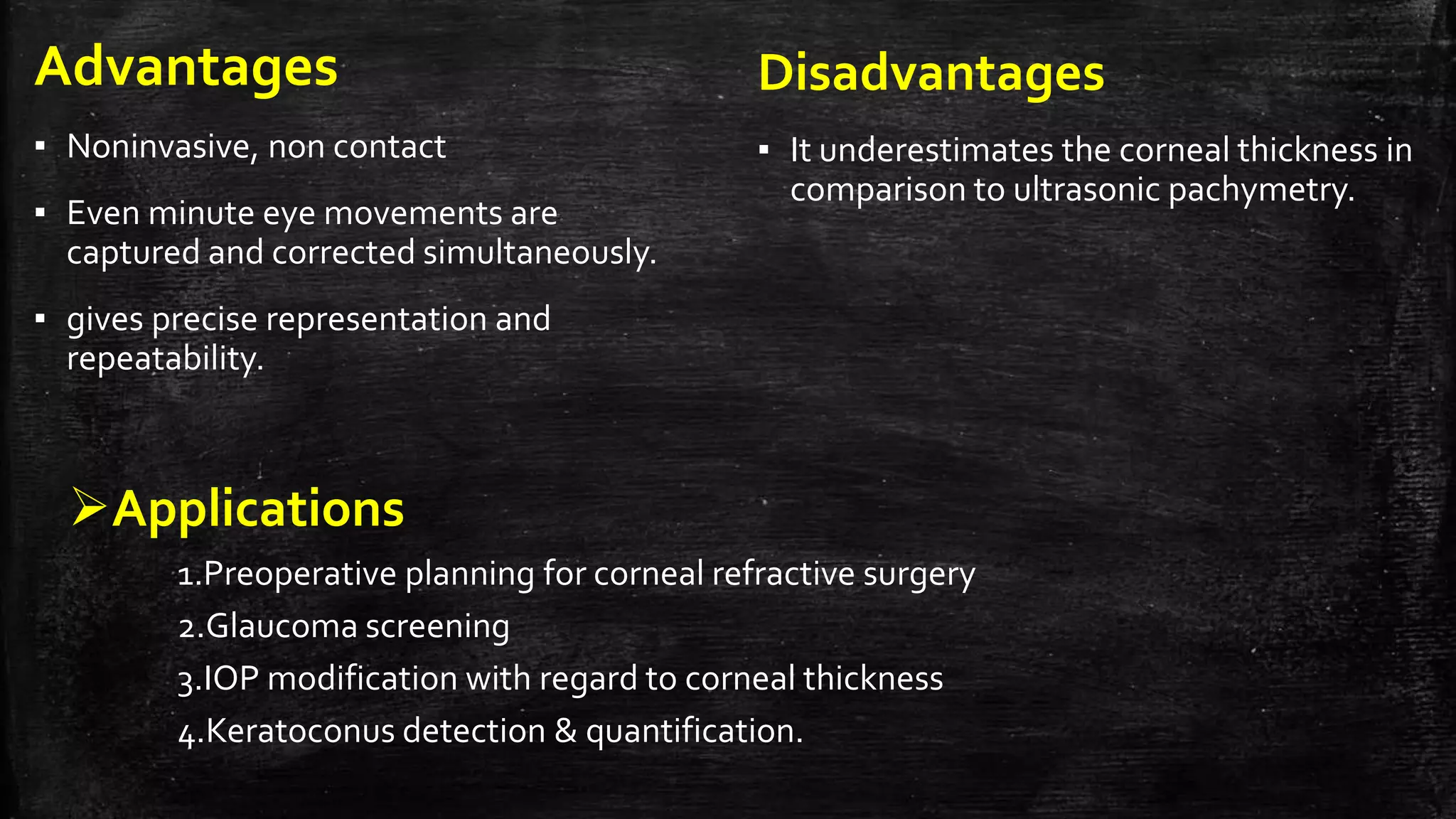 Advantages
▪ Noninvasive, non contact
▪ Even minute eye movements are
captured and corrected simultaneously.
▪ gives precise representation and
repeatability.
Disadvantages
▪ It underestimates the corneal thickness in
comparison to ultrasonic pachymetry.
Applications
1.Preoperative planning for corneal refractive surgery
2.Glaucoma screening
3.IOP modification with regard to corneal thickness
4.Keratoconus detection & quantification.
 