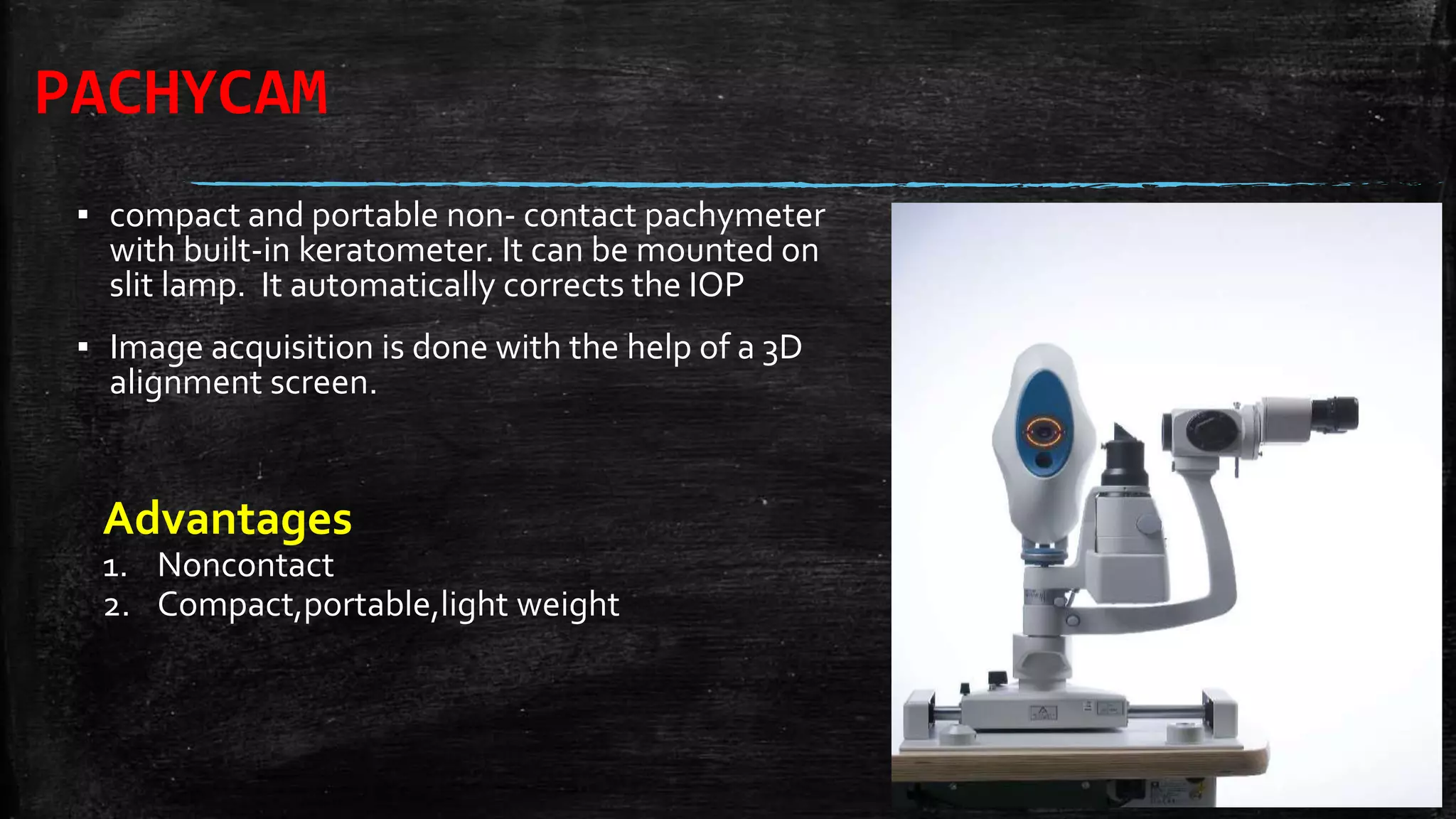 PACHYCAM
▪ compact and portable non- contact pachymeter
with built-in keratometer. It can be mounted on
slit lamp. It automatically corrects the IOP
▪ Image acquisition is done with the help of a 3D
alignment screen.
Advantages
1. Noncontact
2. Compact,portable,light weight
 