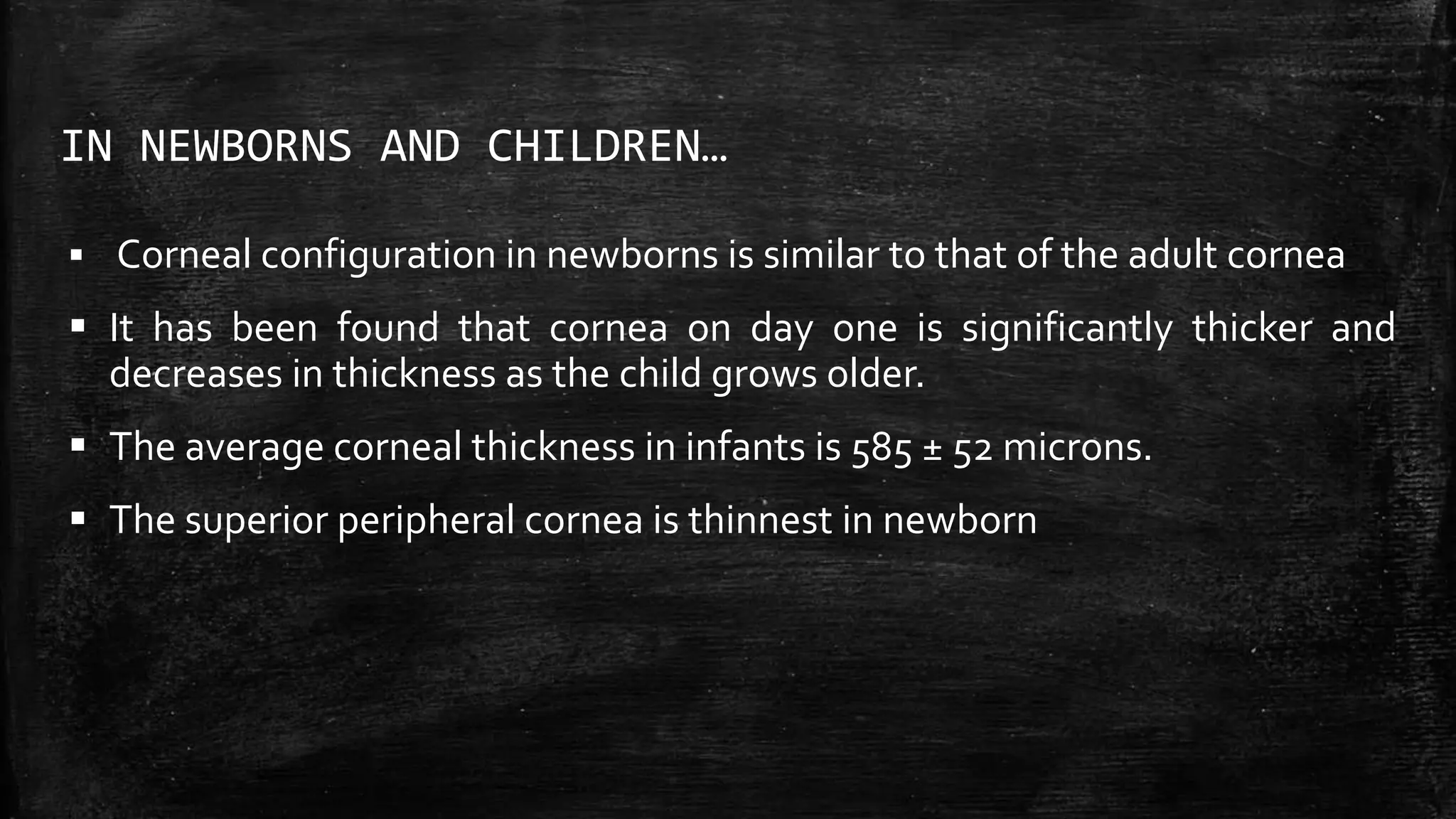 IN NEWBORNS AND CHILDREN…
 Corneal configuration in newborns is similar to that of the adult cornea
 It has been found that cornea on day one is significantly thicker and
decreases in thickness as the child grows older.
 The average corneal thickness in infants is 585 ± 52 microns.
 The superior peripheral cornea is thinnest in newborn
 