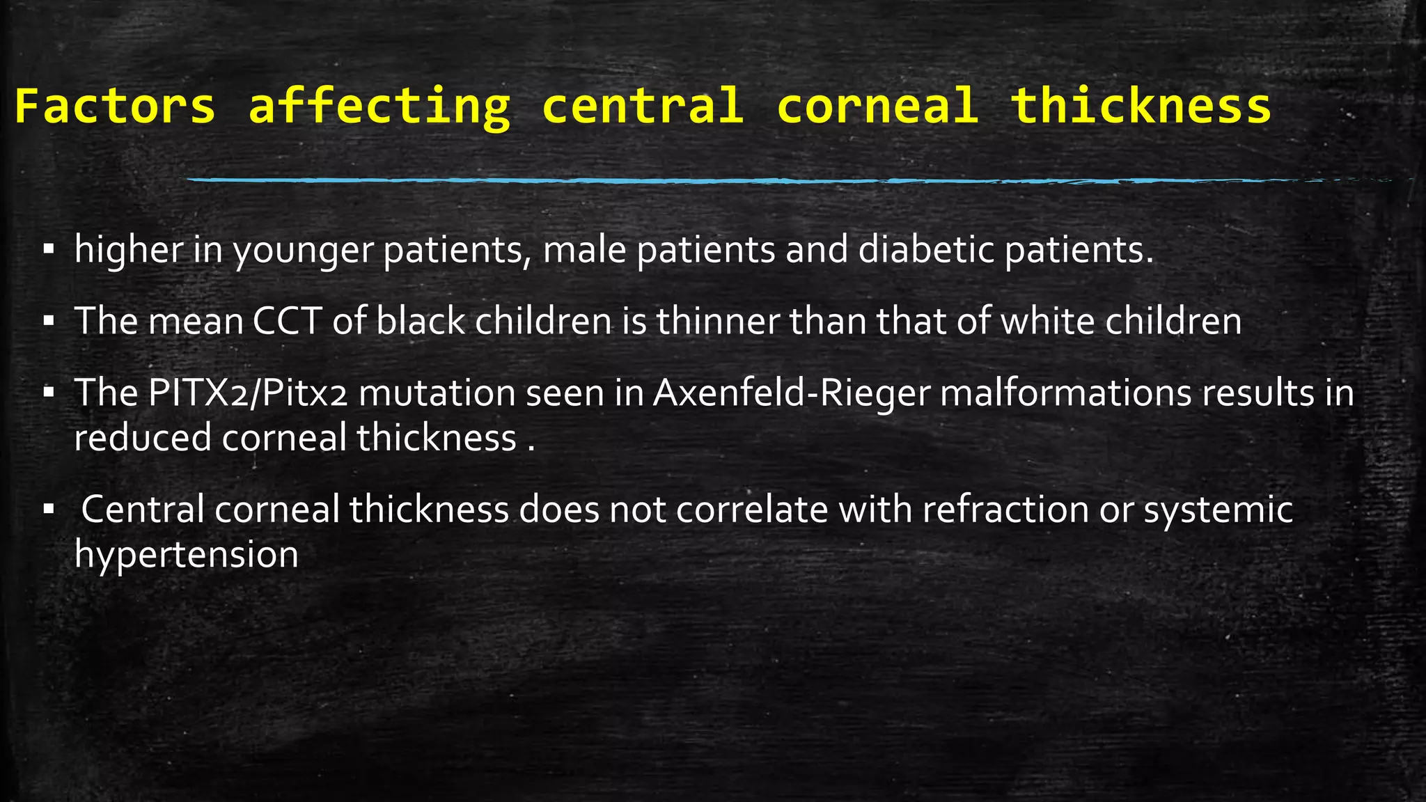 Factors affecting central corneal thickness
▪ higher in younger patients, male patients and diabetic patients.
▪ The mean CCT of black children is thinner than that of white children
▪ The PITX2/Pitx2 mutation seen in Axenfeld-Rieger malformations results in
reduced corneal thickness .
▪ Central corneal thickness does not correlate with refraction or systemic
hypertension
 