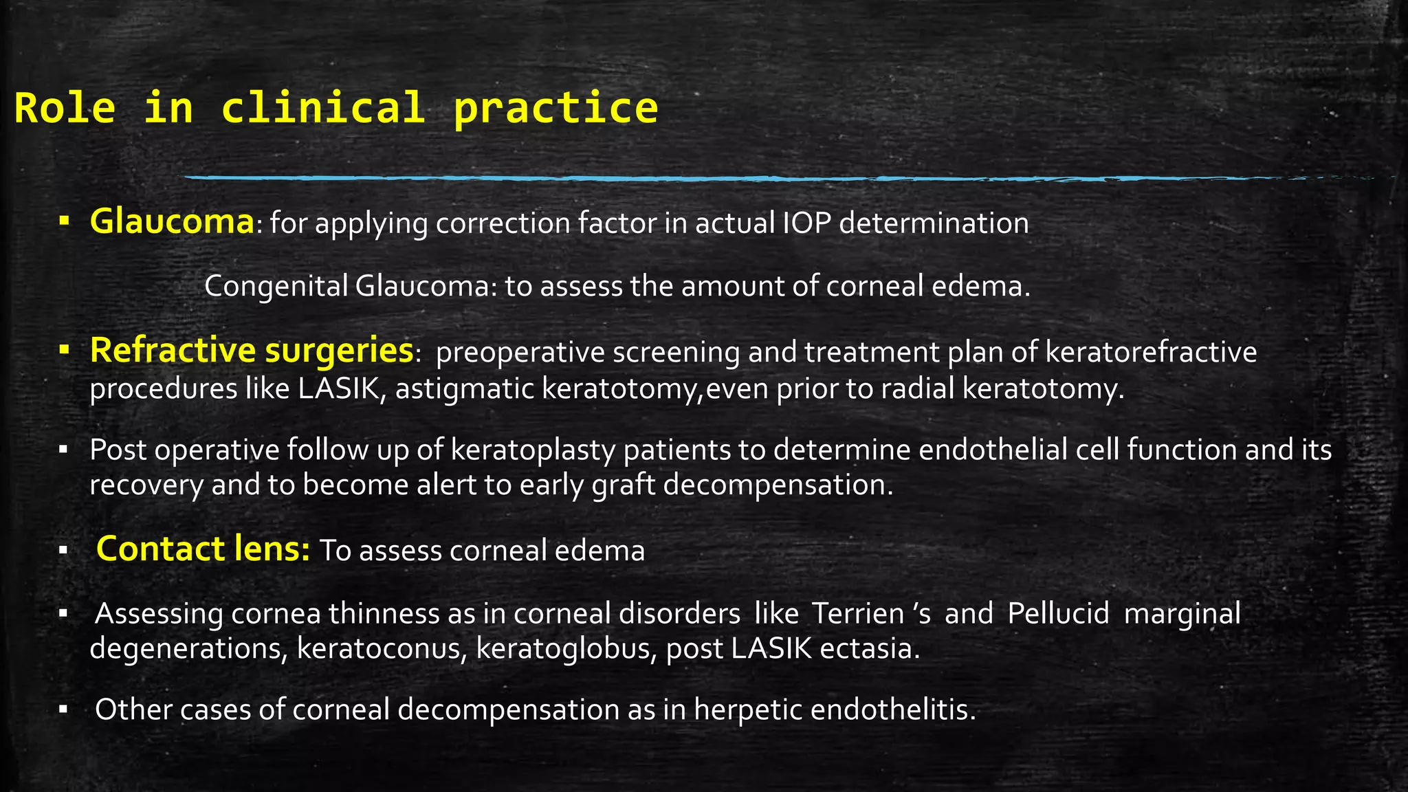 Role in clinical practice
▪ Glaucoma: for applying correction factor in actual IOP determination
Congenital Glaucoma: to assess the amount of corneal edema.
▪ Refractive surgeries: preoperative screening and treatment plan of keratorefractive
procedures like LASIK, astigmatic keratotomy,even prior to radial keratotomy.
▪ Post operative follow up of keratoplasty patients to determine endothelial cell function and its
recovery and to become alert to early graft decompensation.
▪ Contact lens: To assess corneal edema
▪ Assessing cornea thinness as in corneal disorders like Terrien ’s and Pellucid marginal
degenerations, keratoconus, keratoglobus, post LASIK ectasia.
▪ Other cases of corneal decompensation as in herpetic endothelitis.
 