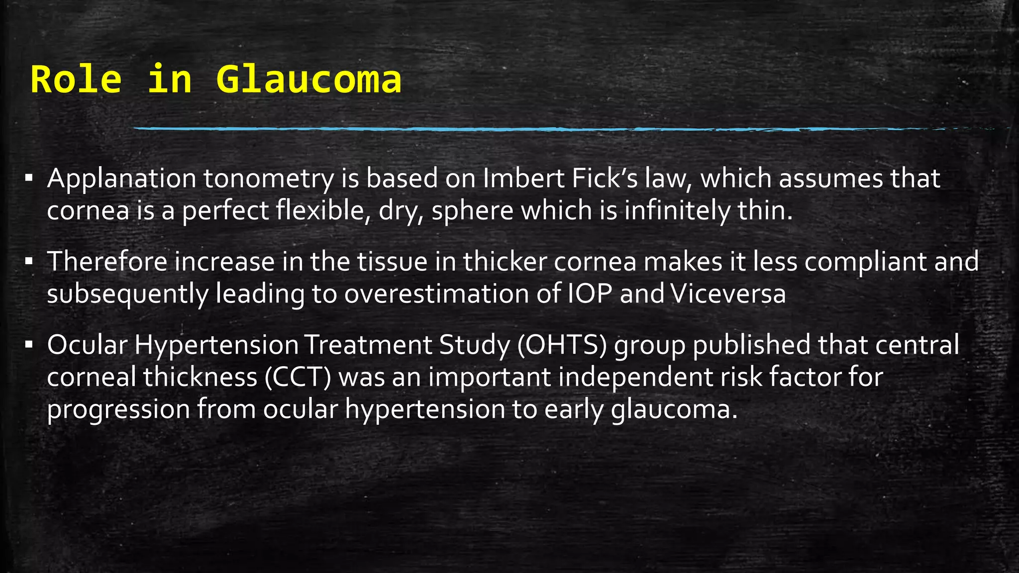 Role in Glaucoma
▪ Applanation tonometry is based on Imbert Fick’s law, which assumes that
cornea is a perfect flexible, dry, sphere which is infinitely thin.
▪ Therefore increase in the tissue in thicker cornea makes it less compliant and
subsequently leading to overestimation of IOP andViceversa
▪ Ocular HypertensionTreatment Study (OHTS) group published that central
corneal thickness (CCT) was an important independent risk factor for
progression from ocular hypertension to early glaucoma.
 