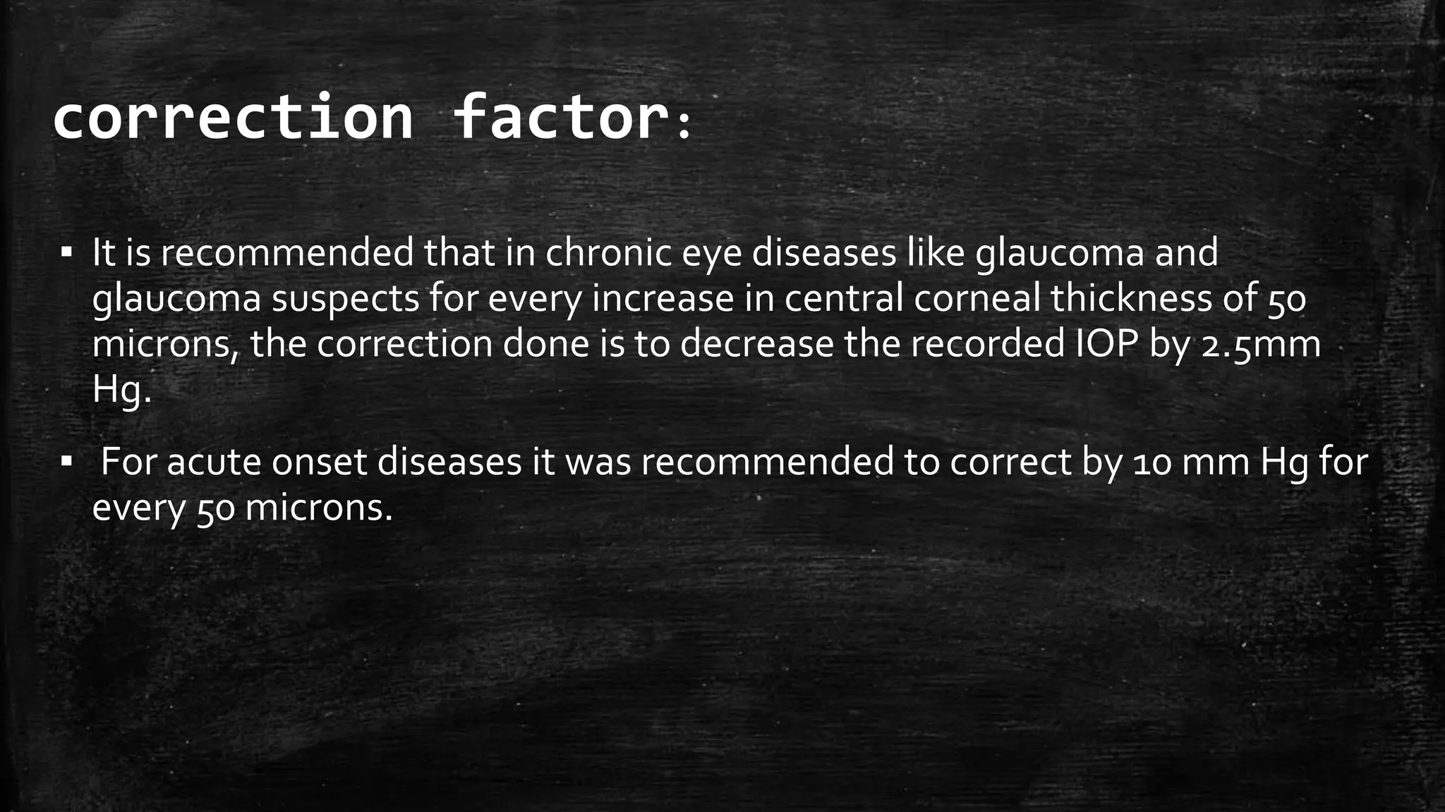 correction factor:
▪ It is recommended that in chronic eye diseases like glaucoma and
glaucoma suspects for every increase in central corneal thickness of 50
microns, the correction done is to decrease the recorded IOP by 2.5mm
Hg.
▪ For acute onset diseases it was recommended to correct by 10 mm Hg for
every 50 microns.
 