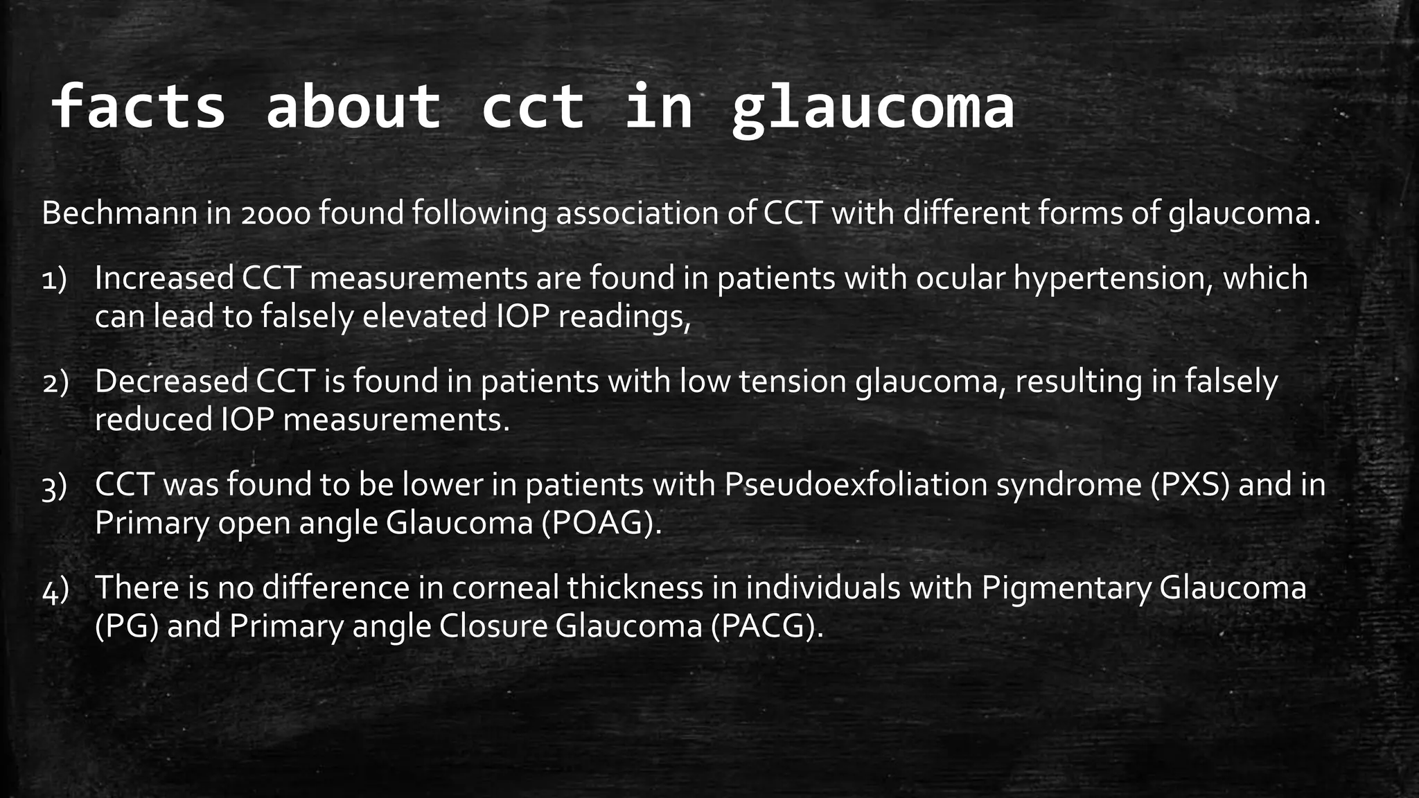 facts about cct in glaucoma
Bechmann in 2000 found following association of CCT with different forms of glaucoma.
1) Increased CCT measurements are found in patients with ocular hypertension, which
can lead to falsely elevated IOP readings,
2) Decreased CCT is found in patients with low tension glaucoma, resulting in falsely
reduced IOP measurements.
3) CCT was found to be lower in patients with Pseudoexfoliation syndrome (PXS) and in
Primary open angle Glaucoma (POAG).
4) There is no difference in corneal thickness in individuals with Pigmentary Glaucoma
(PG) and Primary angle Closure Glaucoma (PACG).
 