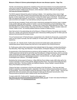 Museum of Nature & Science paleontologists discover new dinosaur species – Page Two


The film crew fortuitously captured the unearthing of the skull and hundreds of surrounding fossils that
came from at least ten Pachyrhinosaurus individuals. Those exciting moments were featured in an hour-
long NOVA program entitled Arctic Dinosaurs, which debuted in 2008 on PBS (view the segment at
http://video.pbs.org/video/1022686073/).

The NOVA segment followed the perils of working in Alaska – from operating a base camp in frigid
temperatures, to the daily crossing of the precariously frigid river and the climbing of a steep bluff to get
the site, to other researchers’ use of dynamite to access the hidden layers of the Earth. According to
PBS, the segment also explored “how dinosaurs – long believed to be cold-blooded animals -- endured the bleak
polar environment and navigate in near-total darkness during the long winter months.”

Once the dig was completed, Fiorillo and his team meticulously packaged the precious cargo in plaster-
burlap jackets (although getting plaster to harden in sub-zero temperatures proved challenging), then
painstakingly airlifted them by helicopter – encased only in heavy-duty netting attached to a clevis. They
were then taken to a nearby airstrip, where they were flown to Fairbanks. Placed in wooden crates and
marked “Dallas or bust,” the carefully padded treasures traveled to Dallas by truck.

Upon their arrival in the paleontology lab at the Museum of Nature & Science, the jackets were handed
over to Dr. Tykoski, who spent the next several years meticulously whittling away the 70 million-year-old
sediment that entombed the dinosaur bones.

“It’s as if someone took 15 Pachyrhinosaurs, dumped them into a blender for 30 seconds, poured all the
mess out into a ball of concrete, then let it solidify for 70 million years,” said Dr. Tykoski describing his
experience.

In early 2011, Dr. Tykoski and Dr. Fiorillo were stunned and excited when newly cleaned and
reassembled pieces clearly showed they had found a new species of the Pachyrhinosaurus.

Dr. Fiorillo gives credit to field crewmembers that collected data for this project, including David Norton,
Paul McCarthy, Peter Flaig, Kent Newman, Thomas Adams, Christopher Strganac, and Jason Petula.

A reconstruction of the Pachyrhinosaurus perotorum will be installed in the Life: Then and Now Hall, a
14,000-square-foot hall that will be part of the new Perot Museum of Nature & Science, which is currently
under construction and slated to open in Dallas’ Victory Park in early 2013. The Life: Then and Now hall
will showcase the Museum’s paleontological research, mounted animals, and highly regarded
ornithological book collection, The Mudge Collection.

Illustrating their strong support of science, in May 2008 the Perot children made a $50 million gift to the
museum campaign in honor of their parents, Margot and Ross Perot. The Victory Park facility has been
named in their honor. The Perot children are Katherine Reeves, Carolyn Rathjen, Suzanne McGee,
Nancy Perot Mulford and Ross Perot, Jr.

“Science has been a cornerstone in the lives and careers of the Perot family. They have also been
longtime supporters of science education, especially in the area of making science exciting and relevant
to young people. We’re truly thrilled to name this discovery in their honor,” said Dr. Fiorillo. “And we can’t
wait for the world and everyone who loves dinosaurs to this see this life-sized reconstruction of the
Pachyrhinosaurus perotorum when it debuts at the new Perot Museum.”

To read a draft of Dr. Fiorillo and Dr. Tykoski’s entire paper, go to
http://www.app.pan.pl/archive/published/app56/app20110033_acc.pdf, To learn more about the Museum
of Nature & Science, visit natureandscience.org


                                                     - more -
 