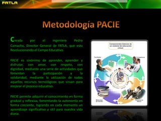 Metodología PACIECreada por el Ingeniero Pedro Camacho, Director General de FATLA, que esta Revolucionando el Campo Educativo.PACIE es sinónimo de aprender, aprender y disfrutar, con amor, con respeto, con dignidad, mediante una serie de actividades que fomentan la participación y la solidaridad, mediante la utilización de todos aquellos recursos tecnológicos que sirvan para mejorar el proceso educativo.PACIE permite adquirir el conocimiento en forma gradual y reflexiva, fomentando la autonomía en forma creciente, logrando en cada momento un aprendizaje significativo y útil para nuestra vida diaria.