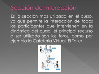 Sección de Interacción    Es la secciónmasutilizada en el curso, yaquepermite la interacción de todos los participantesqueintervienen en la dinámica del curso, el principal recurso a ser utilizado son los foros, comoporejemplo la Cafeteria Virtual, El Taller