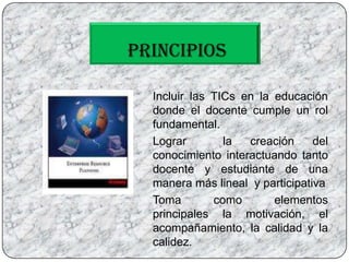 PRINCIPIOS	Incluir las TICs en la educación donde el docente cumple un rol fundamental.	Lograr  la creación del conocimiento interactuando tanto docente y estudiante de una manera más lineal  y participativa 	Toma como elementos principales la motivación, el acompañamiento, la calidad y la calidez. 