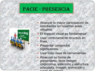 PACIE - PRESENCIAAlcanzar la mayor participación de estudiantes en nuestras aulas virtuales.El impacto visual es fundamental .Usar correctamente recursos en línea.Presentar contenidos significativos.Usar toda clase de herramientas .Atrae por su forma de presentarse, tiene imagen corporativa, extensión y estructura adecuada, imagen, animación y juego de colores.