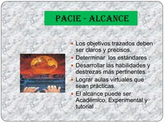 PACIE - ALCANCELos objetivos trazados deben ser claros y precisos.Determinar  los estándares .Desarrollar las habilidades y destrezas más pertinentes.Lograr aulas virtuales que sean prácticas.El alcance puede ser Académico, Experimental y tutorial . 