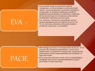 • En el mundo donde se presentan cambios
vertiginosos , en la tecnología. La educación debe
ofrecer nuevas propuestas necesarias, fundadas y
enmarcadas en acciones tendientes a producir
modificaciones profundas en actitudes y conductas
de los docentes que se incorporan a estas nuevas
modalidades educativas, por tal razón,
• Los Entornos Virtuales de Aprendizaje son los
medios apropiados para incorporar el uso de las
Tic en el proceso educativo, ofreciendo mejores
productos, soluciones a la sociedad .
EVA -
• Metodología que busca la incorporación de las Tic en los
procesos de enseñanza aprendizajes a través de la
colaboración, el compartir la interacción, comunicación,
información, siendo responsabilidad del estudiante el
logro del mismo.
• De la estructura del aula virtual, como la metodología y
pedagogía que el tutor exponga dependerá en gran
porcentaje el éxito educativo.
PACIE
 