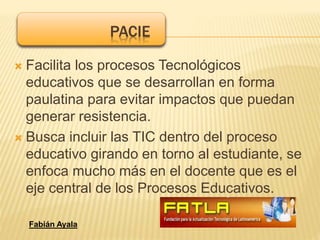  Facilita los procesos Tecnológicos
educativos que se desarrollan en forma
paulatina para evitar impactos que puedan
generar resistencia.
 Busca incluir las TIC dentro del proceso
educativo girando en torno al estudiante, se
enfoca mucho más en el docente que es el
eje central de los Procesos Educativos.
PACIE
Fabián Ayala
 
