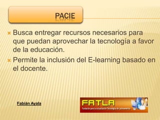 Busca entregar recursos necesarios para
que puedan aprovechar la tecnología a favor
de la educación.
 Permite la inclusión del E-learning basado en
el docente.
PACIE
Fabián Ayala
 