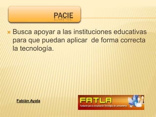  Busca apoyar a las instituciones educativas
para que puedan aplicar de forma correcta
la tecnología.
PACIE
Fabián Ayala
 