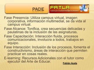 Fase Presencia: Utiliza campus virtual, imagen
corporativa, información multimedial, se da vida al
campus virtual.
Fase Alcance: Tonifica, crea secuencias delicadas y
paulatinas de la inclusión de las asignaturas.
Fase Capacitación: Interacción fluida, procesos
comunicacionales, involucra a todos, trabajos en
equipo.
Fase Interacción: Inclusión de los procesos, fomenta el
constructivismo, áreas de interacción que permiten
practicar en cosas reales.
E-learning: Recursos Adicionales con el tutor como
ejecutor del Arte de Educar.
PACIE
Fabián Ayala
 