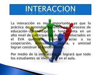 INTERACCIONLa interacción es muy importante, ya que la práctica de aprender haciendo para proceso de educación-aprendizaje, se fundamenta en un alto nivel de participación de los involucrados en el EVA que son quienes gracias a su cooperación, motivación, alegría, y amistad logran construir el conocimiento.Por medio de la interacción se logrará que todo los estudiantes se involucren en el aula.