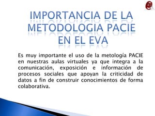IMPORTANCIA DE LA METODOLOGIA PACIE EN EL EVAEs muy importante el uso de la metología PACIE en nuestras aulas virtuales ya que integraa la comunicación, exposición e información de  procesos sociales que apoyan la criticidad de datos a fin de construir conocimientos de forma colaborativa.