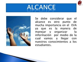 ALCANCESe debe considerar que el alcance es otro punto de mucha importancia en el  EVA ya que es la manera de manejar y organizar  la información  por medio de la cual vamos a llegar con nuestros conocimientos a los estudiantes. 