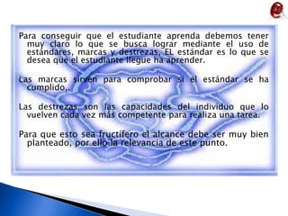 Para conseguir que el estudiante aprenda debemos tener muy claro lo que se busca lograr mediante el uso de estándares, marcas y destrezas, EL estándar es lo que se desea que el estudiante llegue ha aprender.Las marcas sirven para comprobar si el estándar se ha cumplido,. Las destrezas son las capacidades del individuo que lo vuelven cada vez más competente para realiza una tarea.Para que esto sea fructífero el alcance debe ser muy bien planteado, por ello la relevancia de este punto.