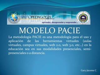 MODELO PACIE
La metodología PACIE es una metodología para el uso y
aplicación de las herramientas virtuales (aulas
virtuales, campus virtuales, web 2.0, web 3.0, etc…) en la
educación sea en sus modalidades presenciales, semi-
presenciales o a distancia.




                                                  Gary jácome C.
 