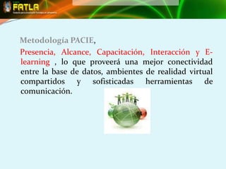 Metodología PACIE,
Presencia, Alcance, Capacitación, Interacción y E-
learning , lo que proveerá una mejor conectividad
entre la base de datos, ambientes de realidad virtual
compartidos y sofisticadas herramientas de
comunicación.
 