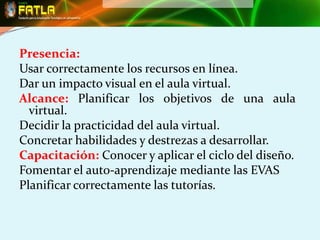 Presencia:
Usar correctamente los recursos en línea.
Dar un impacto visual en el aula virtual.
Alcance: Planificar los objetivos de una aula
  virtual.
Decidir la practicidad del aula virtual.
Concretar habilidades y destrezas a desarrollar.
Capacitación: Conocer y aplicar el ciclo del diseño.
Fomentar el auto-aprendizaje mediante las EVAS
Planificar correctamente las tutorías.
 