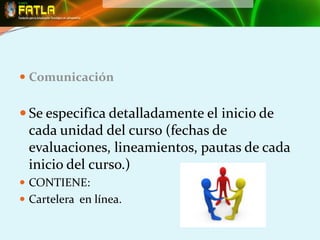  Comunicación


 Se especifica detalladamente el inicio de
 cada unidad del curso (fechas de
 evaluaciones, lineamientos, pautas de cada
 inicio del curso.)
 CONTIENE:
 Cartelera en línea.
 